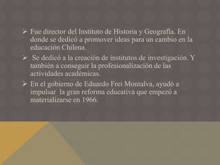  Fue director del Instituto de Historia y Geografía. En
donde se dedicó a promover ideas para un cambio en la
educación Chilena.
 Se dedicó a la creación de institutos de investigación. Y
también a conseguir la profesionalización de las
actividades académicas.
 En el gobierno de Eduardo Frei Montalva, ayudó a
impulsar la gran reforma educativa que empezó a
materializarse en 1966.
 
