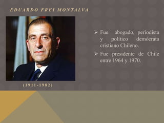 E D U A R D O F R E I M O N TA L VA
( 1 9 1 1 - 1 9 8 2 )
 Fue abogado, periodista
y político demócrata
cristiano Chileno.
 Fue presidente de Chile
entre 1964 y 1970.
 
