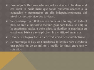  Promulgó la Reforma educacional en donde lo fundamental
era crear la posibilidad que todos pudieran acceder a la
educación y permanecer en ella independientemente del
nivel socioeconómico que tuvieran.
 Se construyeron 3.000 nuevas escuelas a lo largo de todo el
país, se creó el uniforme escolar igual para todos, se amplió
la enseñanza básica a ocho años, se duplicó la matrícula en
enseñanza básica y se triplicó en la científico-humanista.
 Uno de sus logros fue la fuerte reducción del analfabetismo.
 Se promulgó la Ley de Guarderías Infantiles para atender a
una población de un millón y medio de niños entre uno y
seis años.
 