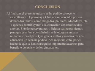CONCLUSIÓN
Al finalizar el presente trabajo se ha podido conocer en
específicos a 11 personajes Chilenos reconocidos por sus
destacados títulos, como abogados, políticos, educadores, etc.
Y quienes contribuyeron a la educación con reconocidos
aportes. Siendo perseverantes y fieles a sus pensamientos
para que esta fuera de calidad y se le otorgara un papel
importante en el país. Que gracia a ellos y muchos mas, la
educación Chilena ha podido ir en mejoramiento, por el
hecho de que se han conseguido importantes avances para
beneficio del país y de los ciudadanos.
 