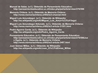 Manuel de Salas. (s.f.). Obtenido de Pensamiento Educativo:
http://pensamientoeducativo.uc.cl/index.php/pel/article/view/276/596
Memoria Chilena. (s.f.). Obtenido de Memoria Chilena:
http://www.memoriachilena.cl/602/w3-channel.html
Miguel Luis Amunátegui. (s.f.). Obtenido de Wikipedia:
http://es.wikipedia.org/wiki/Miguel_Luis_Amun%C3%A1tegui
Miguel Luis Amunátegui Aldunate. (s.f.). Obtenido de Memoria Chilena:
http://www.memoriachilena.cl/602/w3-article-31551.html
Pedro Aguirre Cerda. (s.f.). Obtenido de Wikipedia:
http://es.wikipedia.org/wiki/Pedro_Aguirre_Cerda
Pensamiento Educativo. (s.f.). Obtenido de Pensamiento Educativo:
http://pensamientoeducativo.uc.cl/index.php/pel/article/view/276/596Jua
n Egaña. (s.f.). Obtenido de Memoria Chilena:
http://www.memoriachilena.cl/602/w3-article-3487.html
Juan Gómez Millas. (s.f.). Obtenido de Wikipedia:
http://es.wikipedia.org/wiki/Juan_G%C3%B3mez_Millas
 