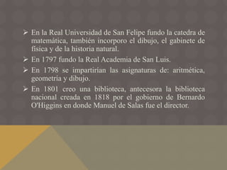  En la Real Universidad de San Felipe fundo la catedra de
matemática, también incorporo el dibujo, el gabinete de
física y de la historia natural.
 En 1797 fundo la Real Academia de San Luis.
 En 1798 se impartirían las asignaturas de: aritmética,
geometría y dibujo.
 En 1801 creo una biblioteca, antecesora la biblioteca
nacional creada en 1818 por el gobierno de Bernardo
O'Higgins en donde Manuel de Salas fue el director.
 