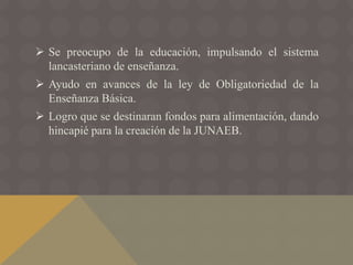  Se preocupo de la educación, impulsando el sistema
lancasteriano de enseñanza.
 Ayudo en avances de la ley de Obligatoriedad de la
Enseñanza Básica.
 Logro que se destinaran fondos para alimentación, dando
hincapié para la creación de la JUNAEB.
 