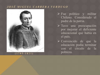J O S É M I G U E L C A R R E R A V E R D U G O
( 1 7 8 5 - 1 8 2 1 )
 Fue político y militar
Chileno. Considerado el
padre de la patria.
 Tuvo una preocupación
por mejorar el deficiente
educacional que había en
el país.
 Convencido de que la
educación podía terminar
con el circulo de la
pobreza.
 