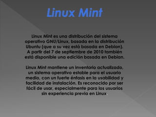 Linux Mint es una distribución del sistema
operativo GNU/Linux, basada en la distribución
Ubuntu (que a su vez está basada en Debian).
A partir del 7 de septiembre de 2010 también
está disponible una edición basada en Debian.
Linux Mint mantiene un inventario actualizado,
un sistema operativo estable para el usuario
medio, con un fuerte énfasis en la usabilidad y
facilidad de instalación. Es reconocido por ser
fácil de usar, especialmente para los usuarios
sin experiencia previa en Linux.
 