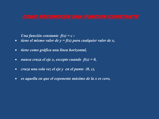 Una función constante f(x) = c :
tiene el mismo valor de y = f(x) para cualquier valor de x,
tiene como gráfica una línea horizontal,
nunca cruza el eje x, excepto cuando f(x) = 0,
cruza una sola vez el eje y en el punto (0, c),
es aquella en que el exponente máximo de la x es cero,
COMO RECONOCER UNA FUNCION CONSTANTE