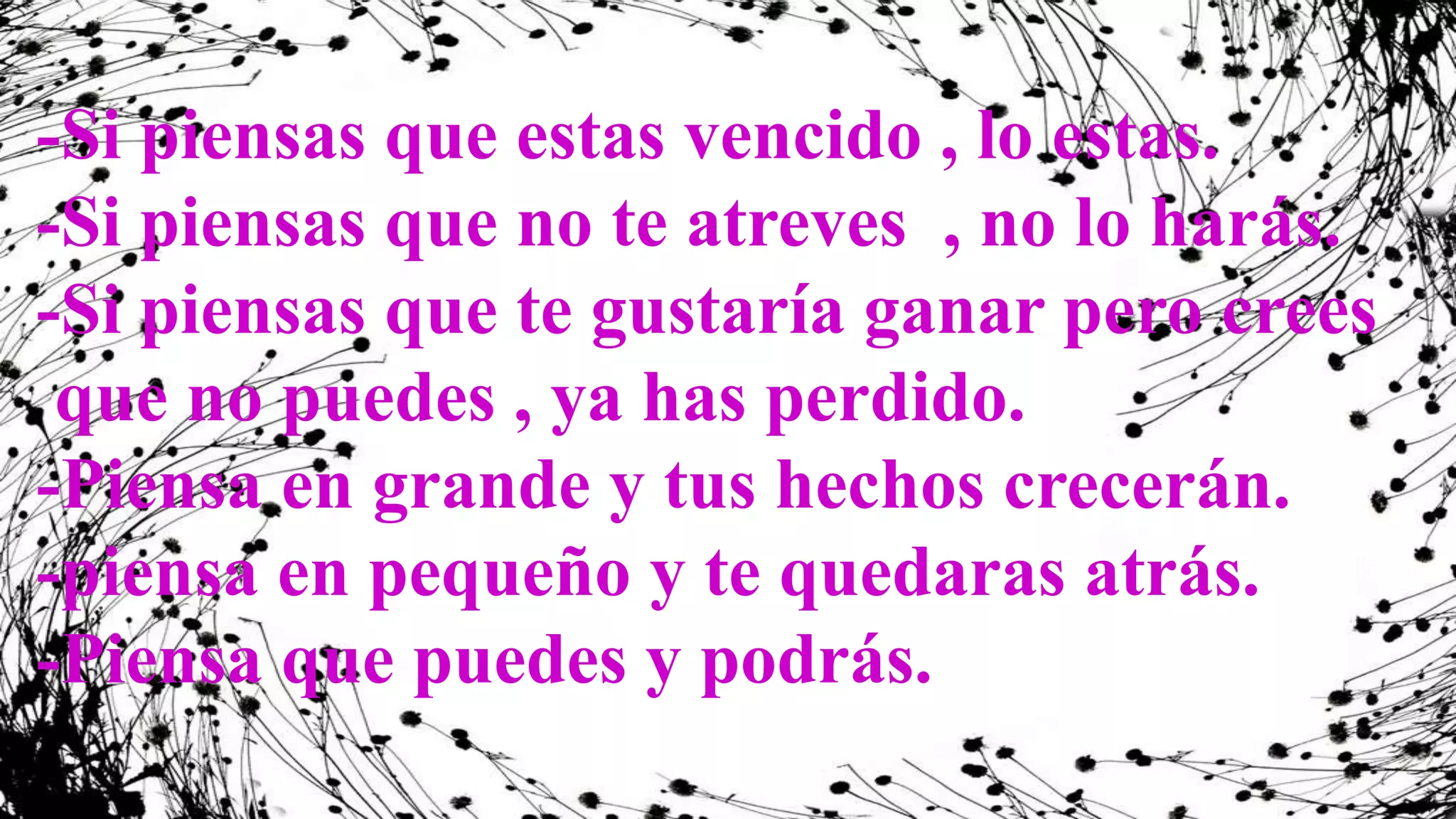 -Si piensas que estas vencido , lo estas.
-Si piensas que no te atreves , no lo harás.
-Si piensas que te gustaría ganar pero crees
que no puedes , ya has perdido.
-Piensa en grande y tus hechos crecerán.
-piensa en pequeño y te quedaras atrás.
-Piensa que puedes y podrás.
 