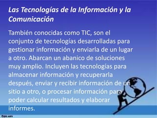 Las Tecnologías de la Información y la
Comunicación
También conocidas como TIC, son el
conjunto de tecnologías desarrolladas para
gestionar información y enviarla de un lugar
a otro. Abarcan un abanico de soluciones
muy amplio. Incluyen las tecnologías para
almacenar información y recuperarla
después, enviar y recibir información de un
sitio a otro, o procesar información para
poder calcular resultados y elaborar
informes.
 