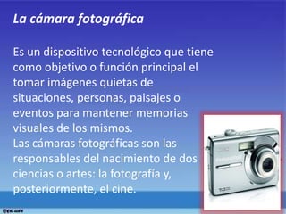 La cámara fotográfica
Es un dispositivo tecnológico que tiene
como objetivo o función principal el
tomar imágenes quietas de
situaciones, personas, paisajes o
eventos para mantener memorias
visuales de los mismos.
Las cámaras fotográficas son las
responsables del nacimiento de dos
ciencias o artes: la fotografía y,
posteriormente, el cine.
 