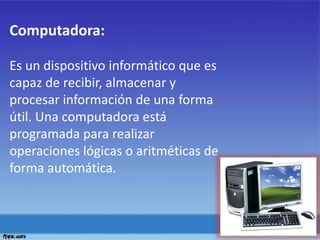 Computadora:
Es un dispositivo informático que es
capaz de recibir, almacenar y
procesar información de una forma
útil. Una computadora está
programada para realizar
operaciones lógicas o aritméticas de
forma automática.
 