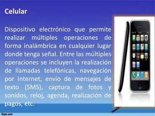 Celular
Dispositivo electrónico que permite
realizar múltiples operaciones de
forma inalámbrica en cualquier lugar
donde tenga señal. Entre las múltiples
operaciones se incluyen la realización
de llamadas telefónicas, navegación
por internet, envío de mensajes de
texto (SMS), captura de fotos y
sonidos, reloj, agenda, realización de
pagos, etc.
 