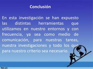 Conclusión
En esta investigación se han expuesto
las distintas herramientas que
utilizamos en nuestro entornos y con
frecuencia, ya sea como medio de
comunicación, para nuestras tareas,
nuestra investigaciones y todo los que
para nuestro criterio sea necesario.
 