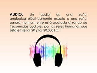 AUDIO: Un audio es una señal
analógica eléctricamente exacta a una señal
sonora; normalmente está acotada al rango de
frecuencias audibles por los seres humanos que
está entre los 20 y los 20.000 Hz.
 