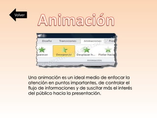 Una animación es un ideal medio de enfocar la
atención en puntos importantes, de controlar el
flujo de informaciones y de suscitar más el interés
del público hacia la presentación.
Volver
 