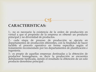 
CARACTERISTICAS:
1.- no es necesario la existencia de la orden de producción en
virtud a que el propósito de la empresa es obtener un producto
principal y no diversidad de productos.
2.- cada etapa de proceso de producción se ejecuta en
departamentos de producción diferentes, con la finalidad de hacer
factible el proceso operativo en forma específica según el
tratamiento recomendado por los departamentos de planificación e
ingeniería.
3.- es propio de aquellas empresas destinadas a la obtención de
productos homogéneos, es decir la producción se encuentra
debidamente tipificada, siendo el resultado la obtención de un solo
producto denomino principal .
 