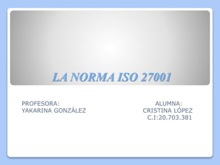LA NORMA ISO 27001
PROFESORA: ALUMNA:
YAKARINA GONZÁLEZ CRISTINA LÓPEZ
C.I:20.703.381
 