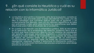 9. ¿En qué consiste la Heurística y cuál es su
relación con la Informática Jurídica?
 La heurística (encuentro o búsqueda, arte de la búsqueda), consiste en
un método, que procede paso a paso decidiendo tras cada uno de
ellos la estrategia que conviene aplicar para dar el siguiente, y así
sucesivamente por ejemplo, que con los métodos algorítmicos se sabe
por anticipado cuáles serán exactamente las operaciones que deben
efectuarse para hallar el resultado de un problema.
 En cuanto a la relación con la informática jurídica, ésta se encuentra
en la aplicación de la enseñanza del derecho, podemos decir que es
la rama que tiene interacción directa con las materias de pedagogía
del derecho, psicología educativa, lingüística y comunicación, cuya
finalidad es crear sistemas de enseñanza cuyo soporte de realización
se aplica, en primera parte, en la utilización de un instrumento
computacional; en segundo lugar, las bases de conocimiento para
representar, organizar, analizar y estructurar la información jurídica y ,
por último, la evaluación formativa del proceso enseñanza-aprendizaje
previsto en el sistema.
 