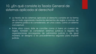 10. ¿En qué consiste la Teoría General de
sistemas aplicada al derecho?
 La teoría de los sistemas aplicada al derecho consiste en la forma
de un todo organizado mediante elementos de reglas y normas, así
un sistema jurídico es considerado, en unos casos, como un sistema
conceptual.
 Entre otros casos, éste se concibe como si fuera un cuerpo de
reglas, también se consideran sistemas jurídicos o legales las
organizaciones encargadas de administrar justicia y, de igual
manera, se designa a los procedimientos seguidos para impartir
justicia.
 