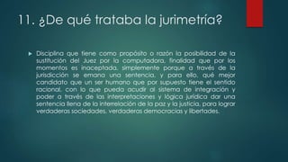 11. ¿De qué trataba la jurimetría?
 Disciplina que tiene como propósito o razón la posibilidad de la
sustitución del Juez por la computadora, finalidad que por los
momentos es inaceptada, simplemente porque a través de la
jurisdicción se emana una sentencia, y para ello, qué mejor
candidato que un ser humano que por supuesto tiene el sentido
racional, con lo que pueda acudir al sistema de integración y
poder a través de las interpretaciones y lógica jurídica dar una
sentencia llena de la interrelación de la paz y la justicia, para lograr
verdaderas sociedades, verdaderas democracias y libertades.
 