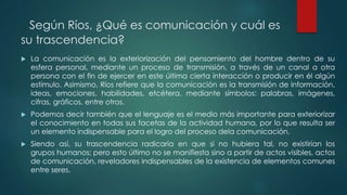 Según Ríos, ¿Qué es comunicación y cuál es
su trascendencia?
 La comunicación es la exteriorización del pensamiento del hombre dentro de su
esfera personal, mediante un proceso de transmisión, a través de un canal a otra
persona con el fin de ejercer en este última cierta interacción o producir en él algún
estímulo. Asimismo, Ríos refiere que la comunicación es la transmisión de información,
ideas, emociones, habilidades, etcétera, mediante símbolos: palabras, imágenes,
cifras, gráficos, entre otros.
 Podemos decir también que el lenguaje es el medio más importante para exteriorizar
el conocimiento en todas sus facetas de la actividad humana, por lo que resulta ser
un elemento indispensable para el logro del proceso dela comunicación.
 Siendo así, su trascendencia radicaría en que si no hubiera tal, no existirían los
grupos humanos; pero esto último no se manifiesta sino a partir de actos visibles, actos
de comunicación, reveladores indispensables de la existencia de elementos comunes
entre seres.
 
