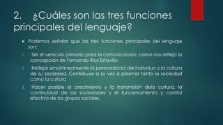2. ¿Cuáles son las tres funciones
principales del lenguaje?
 Podemos señalar que las tres funciones principales del lenguaje
son:
1. Ser el vehículo primario para la comunicación; como nos refleja la
concepción de Fernando Rios Estavillo.
2. Reflejar simultáneamente la personalidad del individuo y la cultura
de su sociedad. Contribuye a su vez a plasmar tanto la sociedad
como la cultura
3. Hacer posible el crecimiento y la transmisión dela cultura, la
continuidad de las sociedades y el funcionamiento y control
efectivo de los grupos sociales.
 