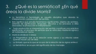 3. ¿Qué es la semiótica? ¿En qué
áreas la divide Morris?
 La Semiótica o Semiología es aquella disciplina que aborda la
interpretación y producción del sentido.
 Esto significa que estudia fenómenos significantes, objetos de sentidos,
sistemas de significación, lenguajes, discursos y los procesos a ellos
asociados: la producción e interpretación
 Toda producción e interpretación del sentido constituye una práctica
significante, un proceso de semiosis que se vehiculiza mediante signos y
se materializa en textos.
 Morris la divide en 3 áreas:
a) La Pragmática: que es la relación entre signos y sus efectos sobre
quienes hacen uso de ellas
b) La Sintaxis: que es la que se ocupa de la relación de los signos entre si
c) La Semántica: se ocupa del significado de los mensajes
 