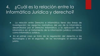 4. ¿Cuál es la relación entre la
Informática Jurídica y derecho?
 La relación entre Derecho e Informática tiene dos líneas de
investigación: los aspectos normativos del uso de la Informática,
desarrollados por el Derecho Informático, y la aplicación de la
informática en el tratamiento de la información jurídica conocida
como Informática Jurídica.
 En el primer caso se trata de la regulación del derecho a las
tecnologías y en el segundo, de las tecnologías al servicio del
jurista.
 