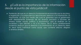 5. ¿Cuál es la importancia de la información
desde el punto de vista jurídico?
 Partiendo de que es un derecho fundamental reconocido por la doctrina,
la legislación y la jurisprudencia denominado derecho a la información. Es
importante, ya que por medio del cual se garantiza que el gobernado
esté debidamente enterado de los diversos procesos o factores de
diversa índole –social, político, o económico- que se realicen en la
sociedad y que afecten o no a la misma. De lo dicho anteriormente
podemos deducir que el derecho a la información es un Derecho Mixto
es decir tanto individual como social, que contiene efectos dirigidos
a diversos ámbito.
 