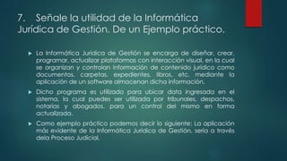 7. Señale la utilidad de la Informática
Jurídica de Gestión. De un Ejemplo práctico.
 La Informática Jurídica de Gestión se encarga de diseñar, crear,
programar, actualizar plataformas con interacción visual, en la cual
se organizan y controlan información de contenido jurídico como
documentos, carpetas, expedientes, libros, etc. mediante la
aplicación de un software almacenan dicha información.
 Dicho programa es utilizado para ubicar data ingresada en el
sistema, la cual puedes ser utilizada por tribunales, despachos,
notarías y abogados, para un control del mismo en forma
actualizada.
 Como ejemplo práctico podemos decir lo siguiente: La aplicación
más evidente de la Informática Jurídica de Gestión, sería a través
dela Proceso Judicial.
 