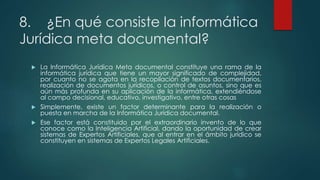 8. ¿En qué consiste la informática
Jurídica meta documental?
 La Informática Jurídica Meta documental constituye una rama de la
informática jurídica que tiene un mayor significado de complejidad,
por cuanto no se agota en la recopilación de textos documentarios,
realización de documentos jurídicos, o control de asuntos, sino que es
aún más profunda en su aplicación de la informática, extendiéndose
al campo decisional, educativo, investigativo, entre otras cosas
 Simplemente, existe un factor determinante para la realización o
puesta en marcha de la Informática Jurídica documental.
 Ese factor está constituido por el extraordinario invento de lo que
conoce como la Inteligencia Artificial, dando la oportunidad de crear
sistemas de Expertos Artificiales, que al entrar en el ámbito jurídico se
constituyen en sistemas de Expertos Legales Artificiales.
 