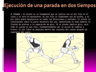 3. Pivote : El pivote es un fundamento que se realiza con un pie fijo en el
suelo y el otro en movimiento. Al pie fijo le llamaremos pie de pivote, y el
pie libre podrá desplazarse en todas las direcciones y sentidos. El pivote lo
realizaremos sobre la parte delantera del pie, manteniendo en todo momento la
flexión de piernas y la separación de pies. Si el pivote implica giro, será
todo el cuerpo el que rote, fundamentalmente por la acción de caderas y
tronco. El pie libre se desplaza dentro del conjunto del cuerpo después de
separarse del suelo.
 