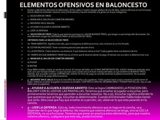  Existen 5 elementos ofensivos en baloncesto, de los cuales si nuestro equipo adolece de uno de ellos, nuestra ofensiva no vaa funcionar.
Esto lo debemos entender nosotros como Entrenadores y hacerlo entender a la gente con la que trabajamos.
 1.- SELECCIÓN DE TIROS
 2.- MANEJAR EL BALON SIN COMETER ERRORES.
 3.- MOVERSE SIN EL BALON.
 4.- AYUDAR A ALGUEN A QUEDAR ABIERTO.
 5.- LEER LA DEFENSA
 1.- SELECCIÓN DE TIROS: Todo lo que tenemos que hacer es: HACER BUENOS TIROS, que tengan un porcentaje alto de encestar. De
este elemento surgen los CRITERIOS PARA LA SELECCIÓN DE TIROS.
 CRITERIOS PARA LA SELECCIÓN DE TIROS
 A). TIRAR ABIERTOS. Significa tirar solo, que no tengamos al defensa encima, caso contrario es un tiro forzado.
 B). ESTAR BALANCEADO. Tener una buena posicion para ejecutar el tiro.
 C). LA DISTANCIA. Todos tenemos una distancia. A qué distancia vamos a tirar? Cada jugador tiene una distancia de tiro.
 D). TIEMPO EN QUE DEBEMOS TIRAR Esto es, el ritmo que le estamos dando al juego. El tiempo nos va a decir si debemos tirar ono.
 2.- MANEJAR EL BALON SIN COMETER ERRORES
 A) PASAR
 B) BOTAR
 Pasar BIEN el balón y botar sin perder el control. El manejo del balón, es LO MAS IMPORTANTE DEL JUEGO. Debemos entender para
qué y por qué manejar el balón. Lo que nos trae como consecuencia el buen manejo del balón, es que tendremos BUENOS TIROS,
además, que se puede controlar el RITMO DEL JUEGO. El ritmo de juego se controla teniendo la pelota únicamente. No se puede
controlar el ritmo de juego defensivamente.
 3.- MOVERSE SIN EL BALO: Esto es lo mas difícil de enseñar a los jugadores. Todos quieren hacer cosas o moverse cuando tienen el
balón. Debemos enseñar al jugador a moverse sin el balón: CORTAR LA CANCHA, DESMARCARSE Y PONER PANTALLAS. Hay un solo
balón para 10 jugadores.
 4.- AYUDAR A ALGUIEN A QUEDAR ABIERTO: Esto se logra CAMBIANDO LA POSICION DEL
BALONY CON EL USO DE LAS PANTALLAS.Tenemos que enseñar al jugador a escuchar, pero
primeramente tenemos que aprender a escuchar nosotros. No a oír, Escuchar significa entender lo
que queremos que se haga. Escuchar es determinante. Cuando el Entrenador habla todos tienen
que verlo. Otra cosa que hay que enseñar es a percibir, ver, observar lo que esta pasando en la
cancha.
 5.- LEER LA DEFENSA. Esto es, todo movimiento ofensivo que se haga en la cancha, va a
depender de lo que haga la defensa. No importa que sistema ofensivo se tenga, sino se LEE LA
DEFENSA, no va a funcionar.Tenemos que poner en practica estos elementos, para que nuestro
sistema ofensivo, cualquiera que este sea, pueda funcionar.
 