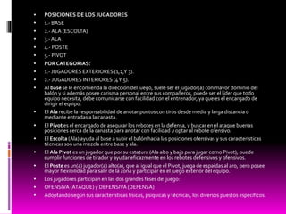  POSICIONES DE LOS JUGADORES
 1.- BASE
 2.-ALA (ESCOLTA)
 3.- ALA
 4.- POSTE
 5.- PIVOT
 POR CATEGORIAS:
 1.- JUGADORES EXTERIORES (1,2,Y 3).
 2.- JUGADORES INTERIORES (4Y 5).
 Al base se le encomienda la dirección del juego, suele ser el jugador(a) con mayor dominio del
balón y si además posee carisma personal entre sus compañeros, puede ser el líder que todo
equipo necesita, debe comunicarse con facilidad con el entrenador, ya que es el encargado de
dirigir el equipo.
 El Ala recibe la responsabilidad de anotar puntos con tiros desde media y larga distancia o
mediante entradas a la canasta.
 El Pivot es el encargado de asegurar los rebotes en la defensa, y buscar en el ataque buenas
posiciones cerca de la canasta para anotar con facilidad u optar al rebote ofensivo.
 El Escolta (Ala) ayuda al base a subir el balón hacia las posiciones ofensivas y sus características
técnicas son una mezcla entre base y ala.
 El Ala Pivot es un jugador que por su estatura (Ala alto y bajo para jugar como Pivot), puede
cumplir funciones de tirador y ayudar eficazmente en los rebotes defensivos y ofensivos.
 El Poste es un(a) jugador(a) alto(a), que al igual que el Pivot, juega de espaldas al aro, pero posee
mayor flexibilidad para salir de la zona y participar en el juego exterior del equipo.
 Los jugadores participan en las dos grandes fases del juego:
 OFENSIVA (ATAQUE) y DEFENSIVA (DEFENSA)
 Adoptando según sus características físicas, psíquicas y técnicas, los diversos puestos específicos.
 