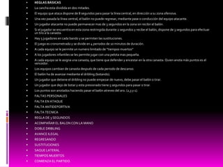  REGLAS BÁSICAS
 La cancha esta dividida en dos mitades.
 El equipo que ataca dispone de 8 segundos para pasar la línea central, en dirección a su zona ofensiva.
 Una vez pasada la línea central, el balón no puede regresar, mediante pase o conducción del equipo atacante.
 Un jugador atacante no puede permanecer mas de 3 segundos en la zona sin recibir el balón.
 Si el jugador se encuentra en esta zona restringida durante 2 segundos y recibe el balón, dispone de 3 segundos para efectuar
un tiro a la canasta.
 Hay 5 jugadores en cada bando y se permiten las sustituciones.
 El juego es cronometrado y se divide en 4 periodos de 10 minutos de duración.
 A cada equipo se le permite un numero limitado de “tiempos muertos”
 A los jugadores infantiles se les permite jugar con una pelota mas pequeña.
 A cada equipo se le asigna una canasta, que tiene que defender y encestar en la otra canasta. Quien anota más puntos es el
vencedor.
 Los equipos cambian de canasta después de cada periodo de descanso.
 El balón ha de avanzar mediante el dribling (botando).
 Un jugador que detiene el dribling no puede empezar de nuevo, debe pasar el balón o tirar.
 Un jugador que dejo de botar y esta presionado tiene 5 segundos para pasar o tirar.
 Los puntos son anotados haciendo pasar el balón atreves del aro. (2,3 y 1).
 FALTAS PERSONALES
 FALTA EN ATAQUE
 FALTA ANTIDEPORTIVA
 FALTA TECNICA
 REGLA DE 3 SEGUNDOS
 ACOMPAÑAR EL BALON CON LA MANO
 DOBLE DRIBLING
 AVANCE ILEGAL
 REGRESANDO
 SUSTITUCIONES
 SAQUE LATERAL
 TIEMPOS MUERTOS
 COMIENZA EL PARTIDO.
 