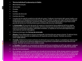  Técnica Individual Fundamentos sin Balón
 Movimientos de pies
 Arrancadas
 Paradas
 Pivotes
 Cambios de dirección
 Cambios de ritmo
 Los pies son la sujeción anatómica de todo el cuerpo. Cualquier movimiento del cuerpo implica una
sustentación o un desplazamiento de los pies. Por esta razón, la ejecución ágil y eficaz de cualquier
fundamento técnico pasa por una buena utilización y movimiento de los pies, lo que hace a esta
parcela de la técnica individual básica para el desarrollo de otras habilidades.
 1. Arrancadas: Es la acción de poner el cuerpo en movimiento hacia adelante de forma rápida
mediante el impulso de un pie retrasado, al mismo tiempo que el otro pie va hacia adelante y el
tronco se inclina para conseguir velocidad inmediata. La rapidez en la arrancada depende de la
velocidad de reacción del jugador.
 Podemos distinguir dos formas de arrancada:
 Directa. El pie adelantado es el que corresponde a la dirección que vamos a tomar. Si salimos hacia
la derecha, el pie derecho se adelantará y el izquierdo será de impulso.También se conoce
como salida abierta.
 Cruzada.Adelantamos el pie contrario a la dirección que vamos a llevar cruzándolo por delante del
cuerpo. Si salimos por la derecha adelantamos el izquierdo cruzándolo hacia el lado derecho del
cuerpo.También se conoce como salida cruzada.
 2. Paradas: El jugador en movimiento se detiene de forma inmediata con el fin de realizar cualquier
fundamento posteriormente. El éxito de esta acción posterior depende de la calidad de la parada.
 Hay dos formas de parar:
 En un tiempo. Los dos pies contactan con el suelo al mismo tiempo. Al dar el paso anterior a la parada
dejamos el tronco ligeramente atrasado para compensar la inercia del cuerpo. Damos un salto hacia
adelante de poca elevación, casi a ras del suelo, y los pies deslizan sobre el suelo en el momento del
contacto. Los pies han de quedar paralelos y separados el ancho de los hombros con las piernas
ligeramente flexionadas por las rodillas. Los pies estarán a la misma altura o uno levemente
adelantado.
 