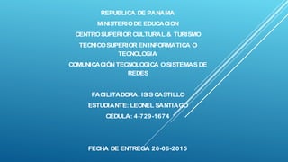 REPUBLICA DE PANAMA
MINISTERIODE EDUCACION
CENTROSUPERIOR CULTURAL & TURISMO
TECNICOSUPERIOR ENINFORMATICA O
TECNOLOGIA
COMUNICACIÓNTECNOLOGICA OSISTEMAS DE
REDES
FACILITADORA: ISIS CASTILLO
ESTUDIANTE: LEONEL SANTIAGO
CEDULA: 4-729-1674
FECHA DE ENTREGA 26-06-2015
 