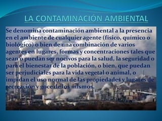 Se denomina contaminación ambiental a la presencia
en el ambiente de cualquier agente (físico, químico o
biológico) o bien de una combinación de varios
agentes en lugares, formas y concentraciones tales que
sean o puedan ser nocivos para la salud, la seguridad o
para el bienestar de la población, o bien, que puedan
ser perjudiciales para la vida vegetal o animal, o
impidan el uso normal de las propiedades y lugares de
recreación y goce de los mismos.
 