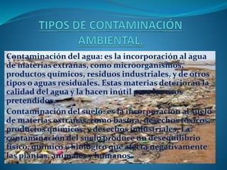 Contaminación del agua: es la incorporación al agua
de materias extrañas, como microorganismos,
productos químicos, residuos industriales, y de otros
tipos o aguas residuales. Estas materias deterioran la
calidad del agua y la hacen inútil para los usos
pretendidos.
Contaminación del suelo: es la incorporación al suelo
de materias extrañas, como basura, desechos tóxicos,
productos químicos, y desechos industriales. La
contaminación del suelo produce un desequilibrio
físico, químico y biológico que afecta negativamente
las plantas, animales y humanos.
 