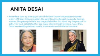 • Anita desai born 24 June 1937 is one of the best known contemporary women
writers of Indian fiction in english. His parents were a Bengali man and a German
woman. She grew up in Delhi and she published her first novel "cry the peacock" in
1963.This work established her as a major voice in Indian literature. Since then,
Desai has steadily published novels, short stories and children's literature.
 