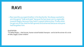 • Ravi was the youngest brother in his big family. He always wanted to
win the game “hide and seek” because he has never win it, especially
towards Raghu because they hadn't a good relationship. Finally when
he got out of the shed he felt ignored and ashamed because everyone
had forgotten him.
QUOTATION:
“To defeat Raghu, - that hirsute, hoarse-voiced footbal champion - and to be the winner of a circle
of older, bigger, luckier children
 