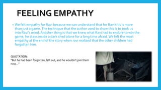 • We felt empathy for Ravi because we can understand that for Ravi this is more
than just a game.The technique that the author used to show this is to took us
into Ravi's mind. Another thing is that we knew what Ravi had to endure to win the
game, he stays inside a dark shed alone for a long time afraid.We felt the most
empathy at the end of the story when ravi realized that the other children had
forgotten him.
QUOTATION:
“But he had been forgotten, left out, and he wouldn’t join them
now…”
 