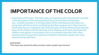 • Importance of the color:The Colors play an important role in the story for example
in the description of the setting because they transmit how hot the place
was. Another example is in the description of the shed because the colors are
connected with the emotion and feelings that Ravi experienced in that moment.
Finally they have an important role when Ravi got out of the shed and saw the pale
faces of the children and the darkness of the shadows of the trees that looks like
children were ghosts in a cemetery, this is connected to how Ravi felt in that
moment when he gave the impression of death to the other people who never
noticed that he was there
QUOTATION:
“Their faces were red with the effort, but their mother wouldn’t open the door”
 
