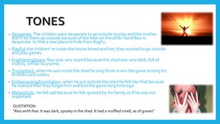 • Desperate:The children were desperate to go outside to play and the mother
didn't let them go outside because of the heat on the other hand Ravi is
desperate to find a new place to hide from Raghu.
• Playful: the children' re inside the house bored and hot, they wanted to go outside
and play games.
• Frightening/scary: Ravi was very scared because the shed was very dark, full of
insects, similar to a tomb.
• Triumphant: when he was inside the shed he only think in win the game among his
brothers and sisters.
• Embarrassing/humiliation: when he got outside the shed he felt like that because
he realized that they forgot him and end the game long time ago.
• Melancholic: he felt sad because he felt ignored by his family as If he was not
important.
QUOTATION:
“Also wiith fear. It was dark, spooky in the shed. It had a muffled smell, as of graves”
 