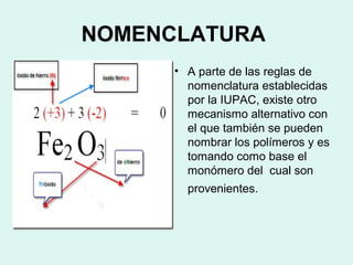 NOMENCLATURA
• A parte de las reglas de
nomenclatura establecidas
por la IUPAC, existe otro
mecanismo alternativo con
el que también se pueden
nombrar los polímeros y es
tomando como base el
monómero del cual son
provenientes.
 