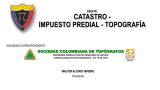 DEBATE:
CATASTRO -
IMPUESTO PREDIAL - TOPOGRAFÍA
SOCIEDAD COLOMBIANA DE TOPÓGRAFOS
PERSONERÍA JURÍDICA 3762 DEL MINISTERIO DE JUSTICIA
CUERPO CONSULTIVO EN TOPOGRAFÍA - LEY 70 DE 1979
SOCIEDAD CORRESPONDIENTE:
WALTER ALTURO TAPIERO
Presidente
 