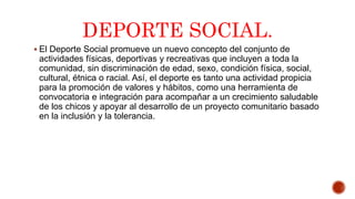 DEPORTE SOCIAL.
 El Deporte Social promueve un nuevo concepto del conjunto de
actividades físicas, deportivas y recreativas que incluyen a toda la
comunidad, sin discriminación de edad, sexo, condición física, social,
cultural, étnica o racial. Así, el deporte es tanto una actividad propicia
para la promoción de valores y hábitos, como una herramienta de
convocatoria e integración para acompañar a un crecimiento saludable
de los chicos y apoyar al desarrollo de un proyecto comunitario basado
en la inclusión y la tolerancia.
 
