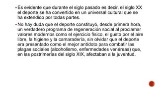 Es evidente que durante el siglo pasado es decir, el siglo XX
el deporte se ha convertido en un universal cultural que se
ha extendido por todas partes.
No hay duda que el deporte constituyó, desde primera hora,
un verdadero programa de regeneración social al proclamar
valores modernos como el ejercicio físico, el gusto por el aire
libre, la higiene y la camaradería, sin olvidar que el deporte
era presentado como el mejor antídoto para combatir las
plagas sociales (alcoholismo, enfermedades venéreas) que,
en las postrimerías del siglo XIX, afectaban a la juventud.
 