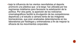 bajo la influencia de los vientos neovitalistas el deporte
promovió una plástica que -a la larga- fue utilizada por los
regímenes totalitarios para favorecer la estetización de la
política. Por otra parte, la aparición de los noticiarios
cinematográficos facilitó la divulgación de las competiciones
deportivas y el estudio a cámara lenta de las imágenes
biomecánicas, que eran analizadas detenidamente en los
laboratorios por fisiólogos y entrenadores a fin de mejorar la
eficacia de los movimientos corporales.
 