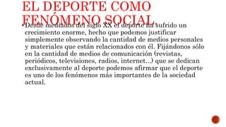 EL DEPORTE COMO
FENÓMENO SOCIAL.Desde mediados del siglo XX el deporte ha sufrido un
crecimiento enorme, hecho que podemos justificar
simplemente observando la cantidad de medios personales
y materiales que están relacionados con él. Fijándonos sólo
en la cantidad de medios de comunicación (revistas,
periódicos, televisiones, radios, internet...) que se dedican
exclusivamente al deporte podemos afirmar que el deporte
es uno de los fenómenos más importantes de la sociedad
actual.
 