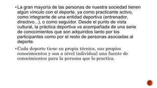 La gran mayoría de las personas de nuestra sociedad tienen
algún vínculo con el deporte, ya como practicante activo,
como integrante de una entidad deportiva (entrenador,
directivo...), o como seguidor. Desde el punto de vista
cultural, la práctica deportiva va acompañada de una serie
de conocimientos que son adquiridos tanto por los
participantes como por el resto de personas asociadas al
deporte.
Cada deporte tiene su propia técnica, sus propios
conocimientos y son a nivel individual una fuente de
conocimientos para la persona que lo practica.
 